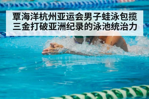 覃海洋杭州亚运会男子蛙泳包揽三金打破亚洲纪录的泳池统治力