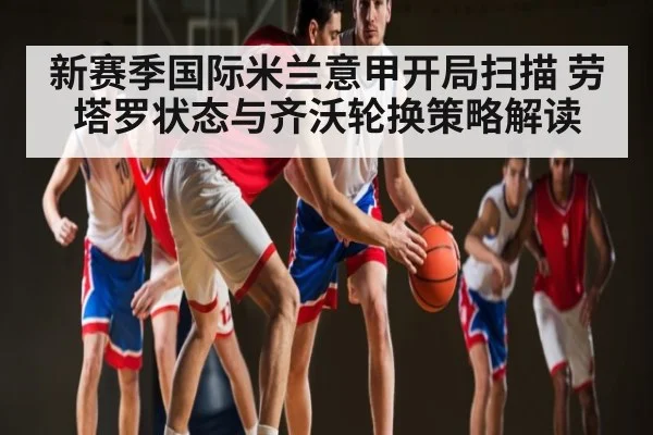 新赛季国际米兰意甲开局扫描 劳塔罗状态与齐沃轮换策略解读