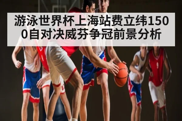 游泳世界杯上海站费立纬1500自对决威芬争冠前景分析