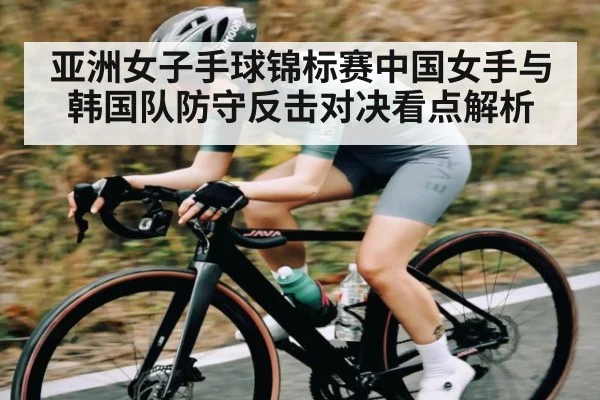 亚洲女子手球锦标赛中国女手与韩国队防守反击对决看点解析