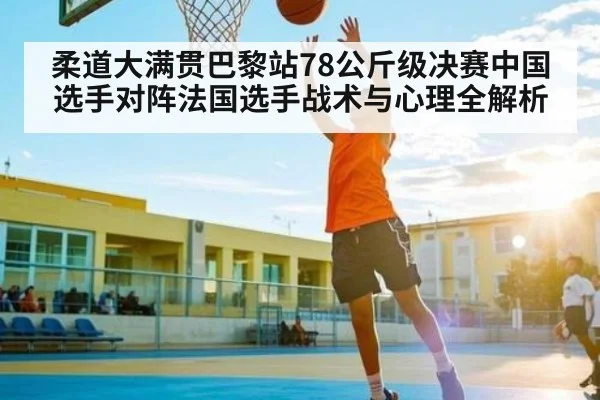 柔道大满贯巴黎站78公斤级决赛中国选手对阵法国选手战术与心理全解析