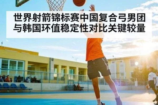 世界射箭锦标赛中国复合弓男团与韩国环值稳定性对比关键较量